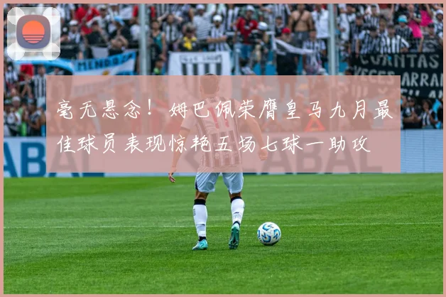 毫无悬念！姆巴佩荣膺皇马九月最佳球员表现惊艳五场七球一助攻