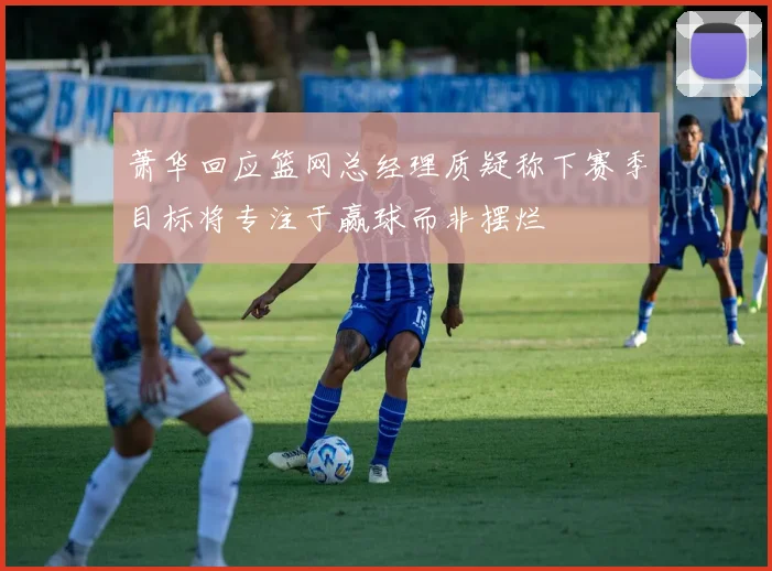 萧华回应篮网总经理质疑称下赛季目标将专注于赢球而非摆烂