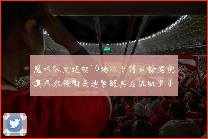 魔术队史连续10场以上得分榜揭晓奥尼尔领衔麦迪紧随其后班凯罗小瓦也在榜上