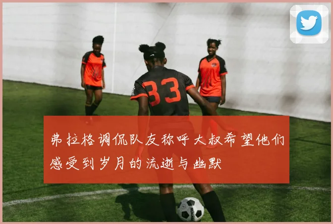 弗拉格调侃队友称呼大叔希望他们感受到岁月的流逝与幽默