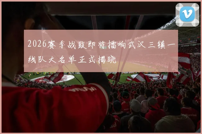 2026赛季战鼓即将擂响武汉三镇一线队大名单正式揭晓