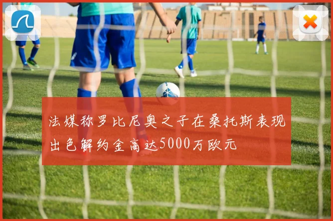 法媒称罗比尼奥之子在桑托斯表现出色解约金高达5000万欧元
