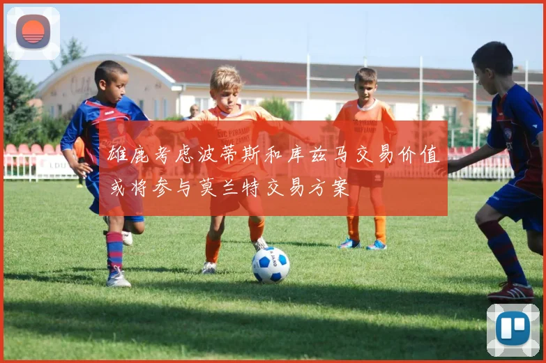 雄鹿考虑波蒂斯和库兹马交易价值或将参与莫兰特交易方案