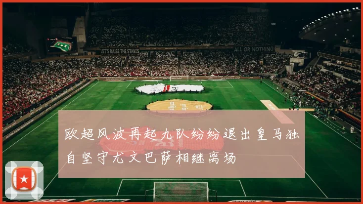 欧超风波再起九队纷纷退出皇马独自坚守尤文巴萨相继离场