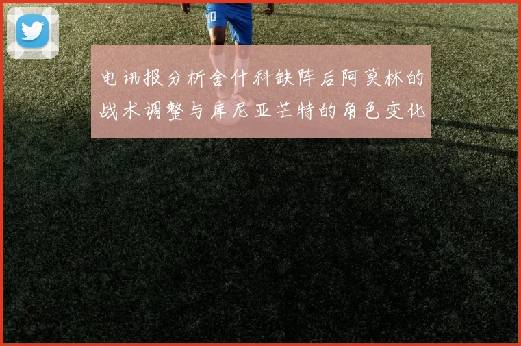 电讯报分析舍什科缺阵后阿莫林的战术调整与库尼亚芒特的角色变化