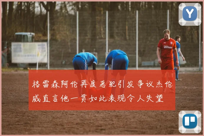 格雷森阿伦再度恶犯引发争议杰伦威直言他一贯如此表现令人失望